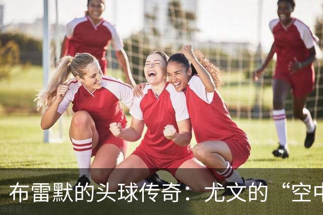 布雷默的头球传奇：尤文的“空中霸王
